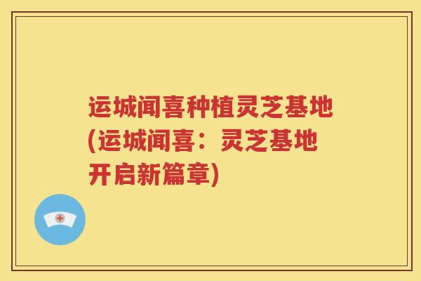 运城闻喜种植灵芝基地(运城闻喜:灵芝基地开启新篇章) 运城闻喜种植灵芝基地(运城闻喜:灵芝基地开启新篇章)