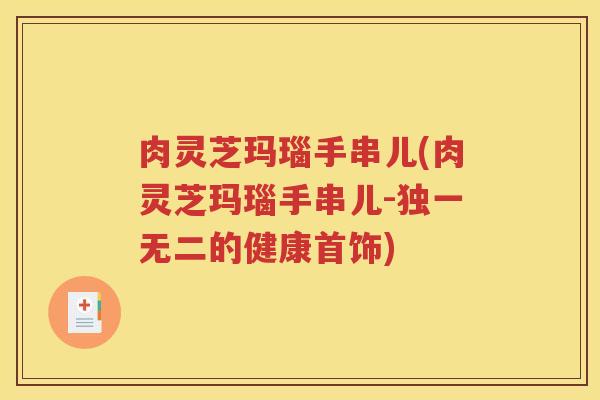肉灵芝玛瑙手串儿(肉灵芝玛瑙手串儿-独一无二的健康首饰)