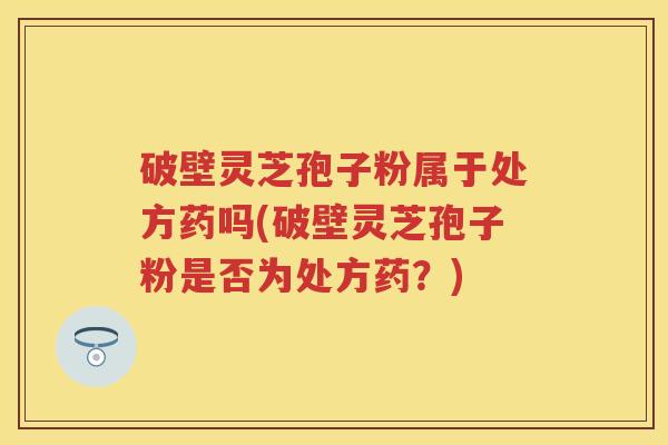 破壁灵芝孢子粉属于处方药吗(破壁灵芝孢子粉是否为处方药？)