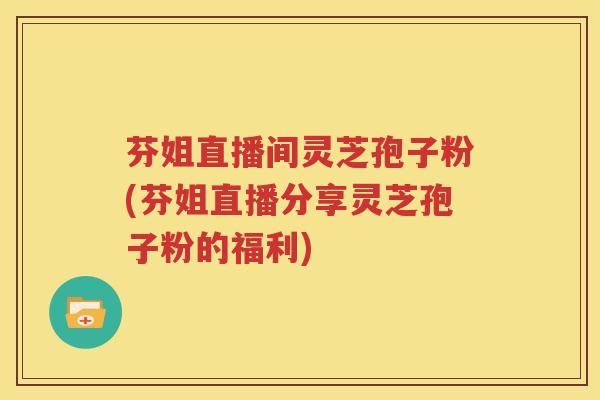 芬姐直播间灵芝孢子粉(芬姐直播分享灵芝孢子粉的福利)