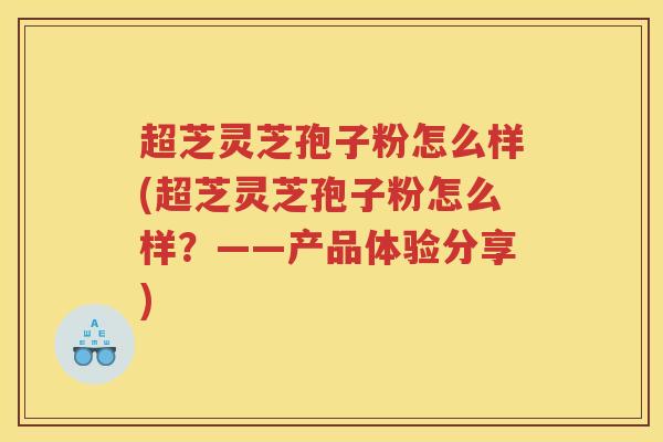 超芝灵芝孢子粉怎么样(超芝灵芝孢子粉怎么样？——产品体验分享)