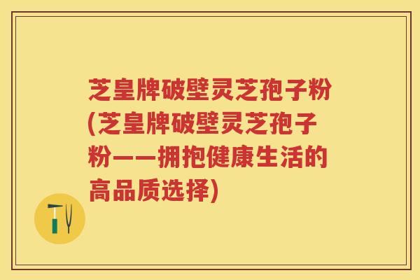 芝皇牌破壁灵芝孢子粉(芝皇牌破壁灵芝孢子粉——拥抱健康生活的高品质选择)