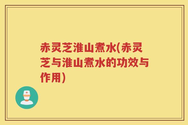 赤灵芝淮山煮水(赤灵芝与淮山煮水的功效与作用)