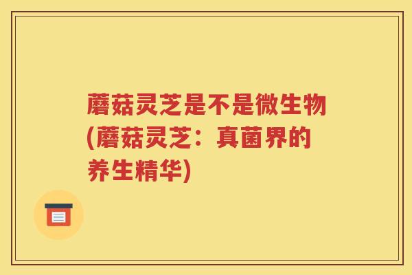 蘑菇灵芝是不是微生物(蘑菇灵芝：真菌界的养生精华)