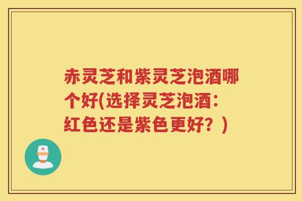 赤灵芝和紫灵芝泡酒哪个好(选择灵芝泡酒:红色还是紫色更好?) 赤灵芝和紫灵芝泡酒哪个好(选择灵芝泡酒:红色还是紫色更好?)