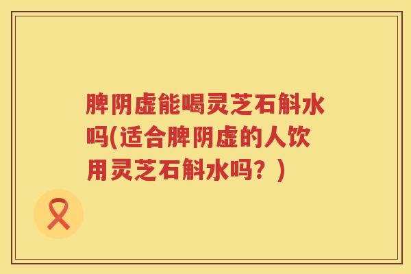 脾阴虚能喝灵芝石斛水吗(适合脾阴虚的人饮用灵芝石斛水吗?) 脾阴虚能喝灵芝石斛水吗(适合脾阴虚的人饮用灵芝石斛水吗?)