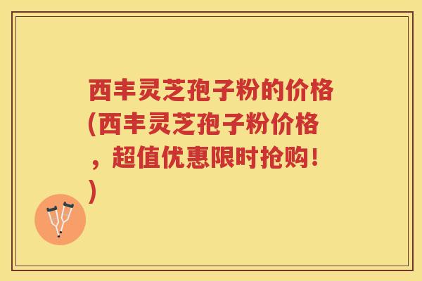西丰灵芝孢子粉的价格(西丰灵芝孢子粉价格,超值优惠限时抢购!) 西丰灵芝孢子粉的价格(西丰灵芝孢子粉价格,超值优惠限时抢购!)