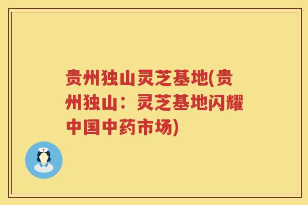 贵州独山灵芝基地(贵州独山:灵芝基地闪耀中国市场) 贵州独山灵芝基地(贵州独山:灵芝基地闪耀中国市场)