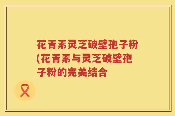 花青素灵芝破壁孢子粉(花青素与灵芝破壁孢子粉的完美结合