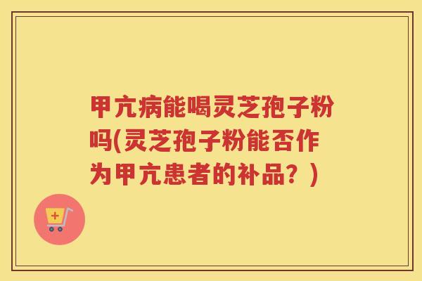 甲亢能喝灵芝孢子粉吗(灵芝孢子粉能否作为甲亢患者的补品？)