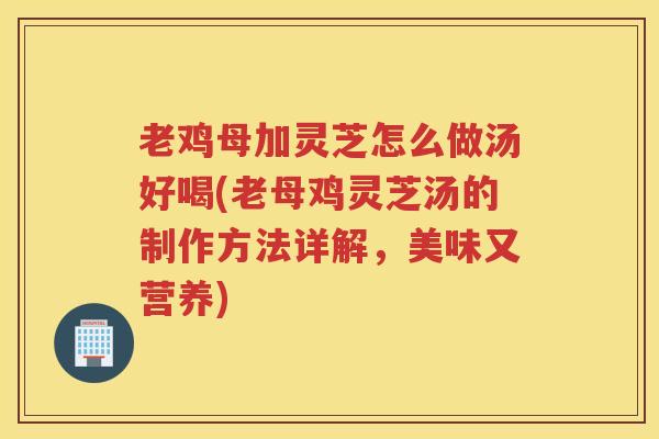老鸡母加灵芝怎么做汤好喝(老母鸡灵芝汤的制作方法详解，美味又营养)