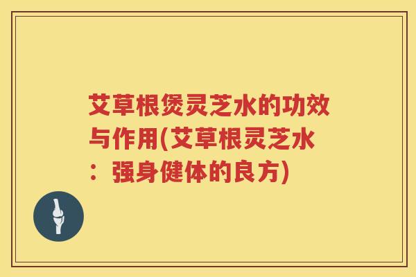 艾草根煲灵芝水的功效与作用(艾草根灵芝水:强身健体的良方) 艾草根煲灵芝水的功效与作用(艾草根灵芝水:强身健体的良方)