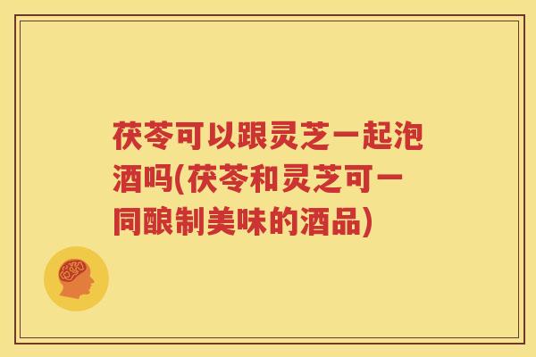茯苓可以跟灵芝一起泡酒吗(茯苓和灵芝可一同酿制美味的酒品) 茯苓可以跟灵芝一起泡酒吗(茯苓和灵芝可一同酿制美味的酒品)