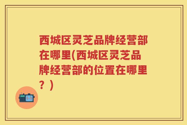 西城区灵芝品牌经营部在哪里(西城区灵芝品牌经营部的位置在哪里?) 西城区灵芝品牌经营部在哪里(西城区灵芝品牌经营部的位置在哪里?)