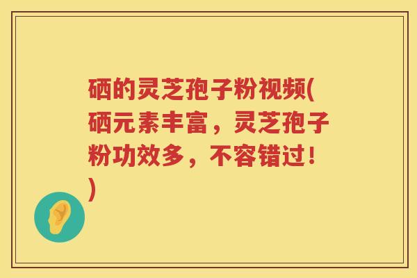 硒的灵芝孢子粉视频(硒元素丰富，灵芝孢子粉功效多，不容错过！)