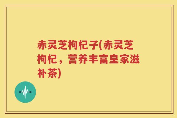 赤灵芝枸杞子(赤灵芝枸杞，营养丰富皇家滋补茶)