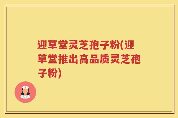 迎草堂灵芝孢子粉(迎草堂推出高品质灵芝孢子粉)