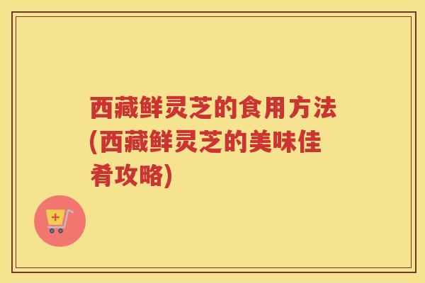 西藏鲜灵芝的食用方法(西藏鲜灵芝的美味佳肴攻略)