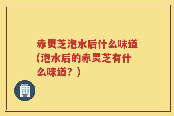 赤灵芝泡水后什么味道(泡水后的赤灵芝有什么味道？)