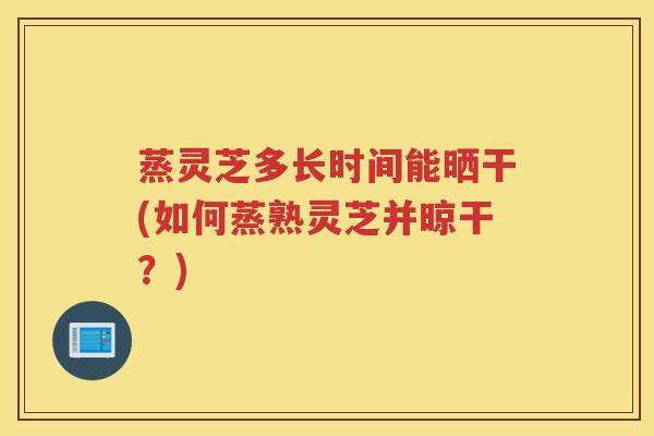 蒸灵芝多长时间能晒干(如何蒸熟灵芝并晾干？)