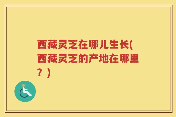 西藏灵芝在哪儿生长(西藏灵芝的产地在哪里?) 西藏灵芝在哪儿生长(西藏灵芝的产地在哪里?)