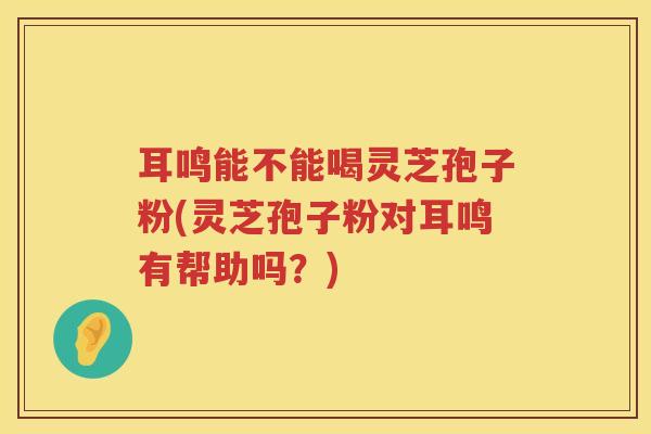 耳鸣能不能喝灵芝孢子粉(灵芝孢子粉对耳鸣有帮助吗？)