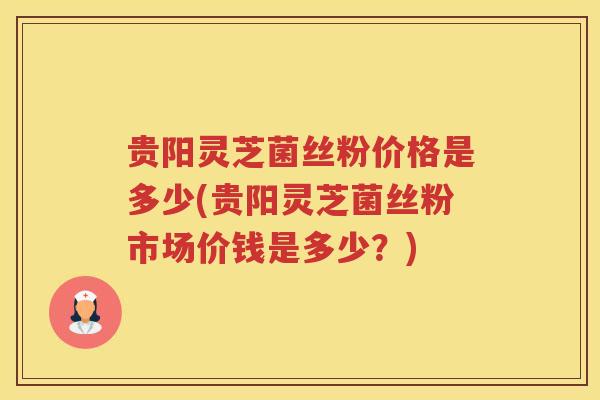 贵阳灵芝菌丝粉价格是多少(贵阳灵芝菌丝粉市场价钱是多少?) 贵阳灵芝菌丝粉价格是多少(贵阳灵芝菌丝粉市场价钱是多少?)