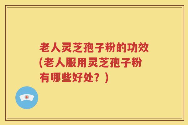 老人灵芝孢子粉的功效(老人服用灵芝孢子粉有哪些好处？)