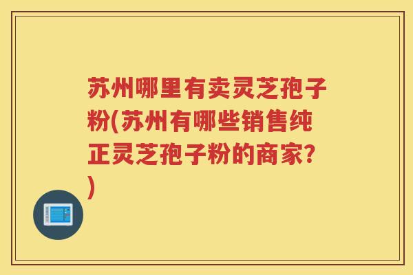 苏州哪里有卖灵芝孢子粉(苏州有哪些销售纯正灵芝孢子粉的商家？)