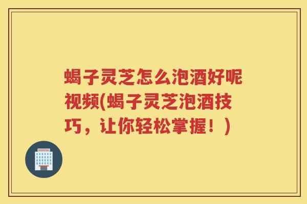 蝎子灵芝怎么泡酒好呢视频(蝎子灵芝泡酒技巧，让你轻松掌握！)