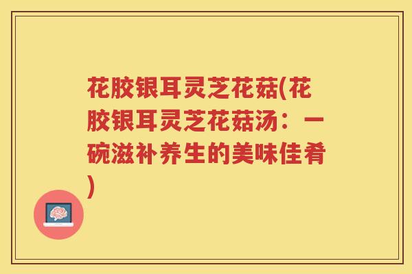 花胶银耳灵芝花菇(花胶银耳灵芝花菇汤:一碗滋补养生的美味佳肴) 花胶银耳灵芝花菇(花胶银耳灵芝花菇汤:一碗滋补养生的美味佳肴)