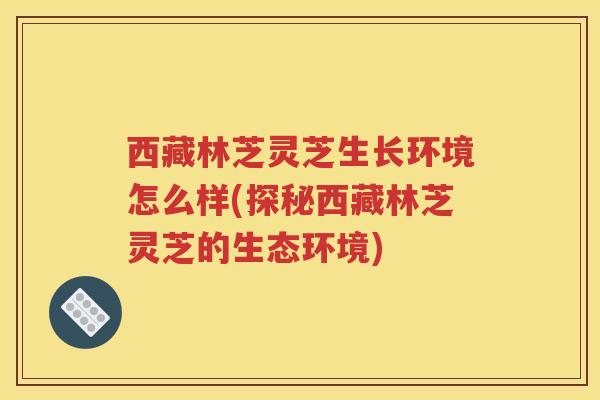 西藏林芝灵芝生长环境怎么样(探秘西藏林芝灵芝的生态环境) 西藏林芝灵芝生长环境怎么样(探秘西藏林芝灵芝的生态环境)