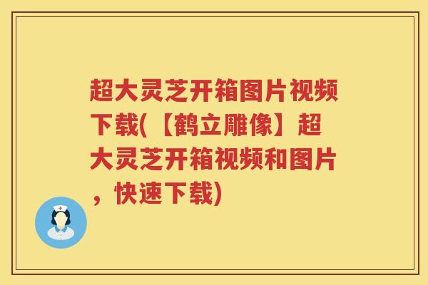 超大灵芝开箱图片视频下载(【鹤立雕像】超大灵芝开箱视频和图片,快速下载) 超大灵芝开箱图片视频下载(【鹤立雕像】超大灵芝开箱视频和图片,快速下载)