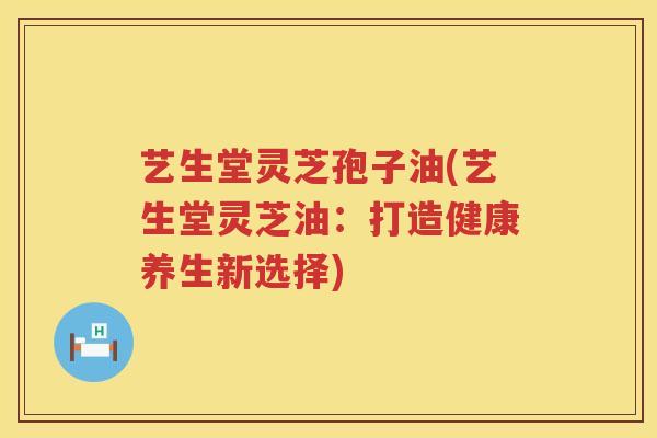 艺生堂灵芝孢子油(艺生堂灵芝油:打造健康养生新选择) 艺生堂灵芝孢子油(艺生堂灵芝油:打造健康养生新选择)
