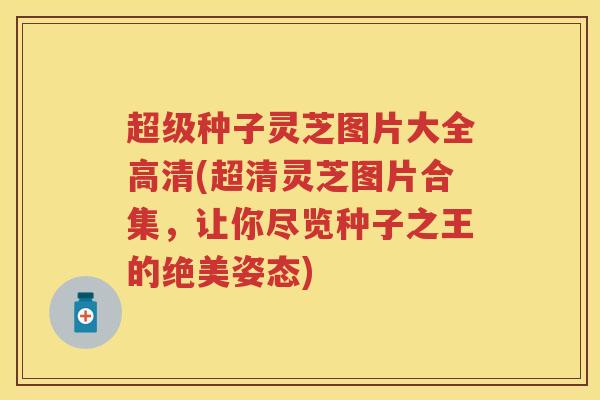 超级种子灵芝图片大全高清(超清灵芝图片合集，让你尽览种子之王的绝美姿态)