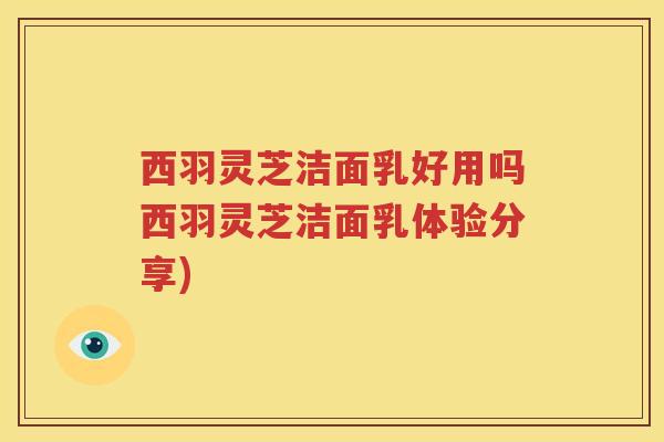 西羽灵芝洁面乳好用吗西羽灵芝洁面乳体验分享)