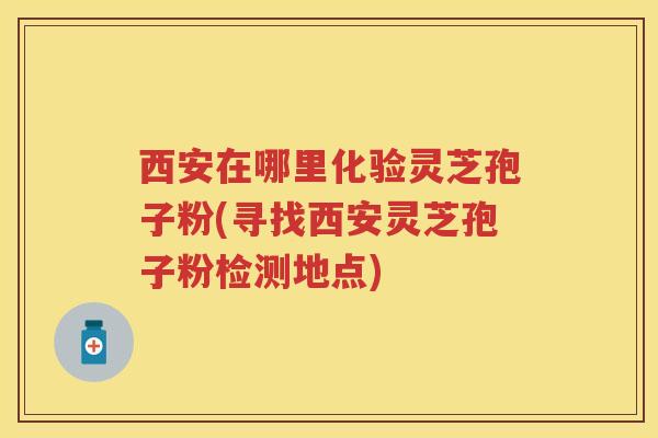 西安在哪里化验灵芝孢子粉(寻找西安灵芝孢子粉检测地点)