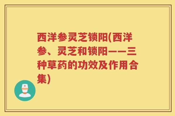 西洋参灵芝锁阳(西洋参、灵芝和锁阳——三种草药的功效及作用合集)