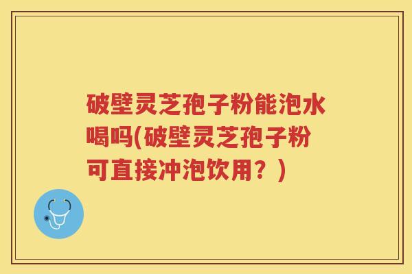 破壁灵芝孢子粉能泡水喝吗(破壁灵芝孢子粉可直接冲泡饮用？)