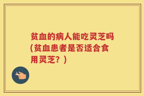 贫的人能吃灵芝吗(贫患者是否适合食用灵芝？)