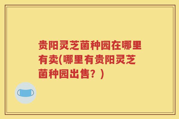 贵阳灵芝菌种园在哪里有卖(哪里有贵阳灵芝菌种园出售?) 贵阳灵芝菌种园在哪里有卖(哪里有贵阳灵芝菌种园出售?)
