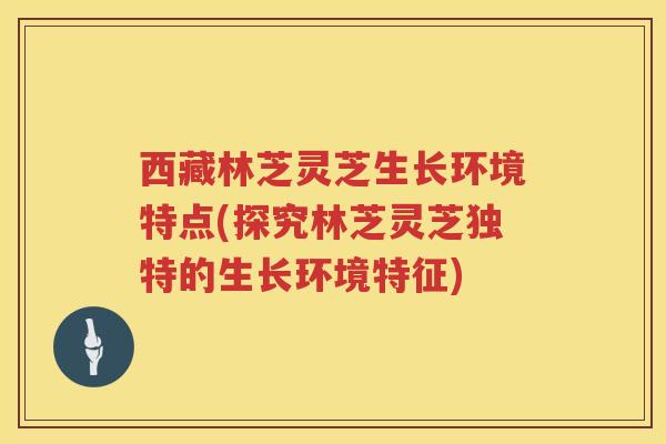 西藏林芝灵芝生长环境特点(探究林芝灵芝独特的生长环境特征)