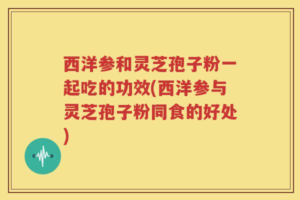 西洋参和灵芝孢子粉一起吃的功效(西洋参与灵芝孢子粉同食的好处)
