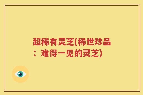 超稀有灵芝(稀世珍品：难得一见的灵芝)