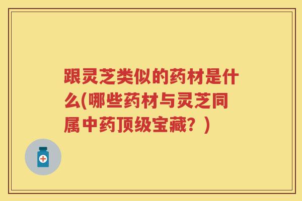 跟灵芝类似的药材是什么(哪些药材与灵芝同属宝藏?) 跟灵芝类似的药材是什么(哪些药材与灵芝同属宝藏?)