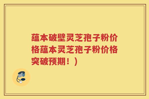 蕴本破壁灵芝孢子粉价格蕴本灵芝孢子粉价格突破预期!) 蕴本破壁灵芝孢子粉价格蕴本灵芝孢子粉价格突破预期!)