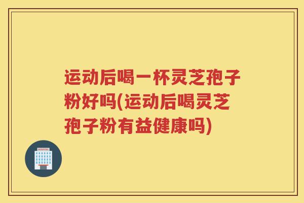运动后喝一杯灵芝孢子粉好吗(运动后喝灵芝孢子粉有益健康吗)