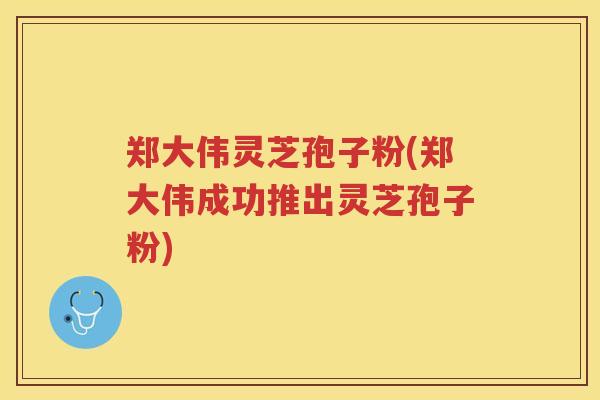 郑大伟灵芝孢子粉(郑大伟成功推出灵芝孢子粉)
