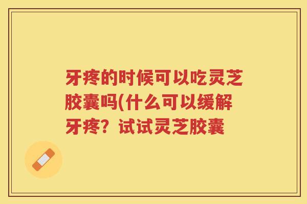 牙疼的时候可以吃灵芝胶囊吗(什么可以缓解牙疼？试试灵芝胶囊
