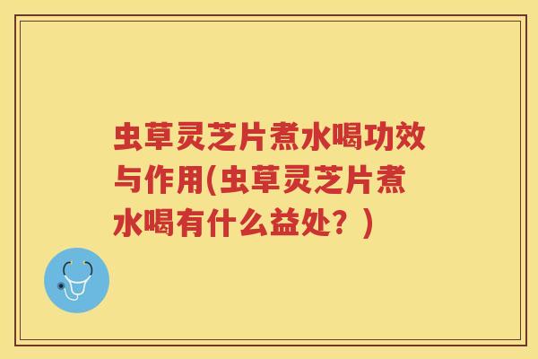 虫草灵芝片煮水喝功效与作用(虫草灵芝片煮水喝有什么益处？)